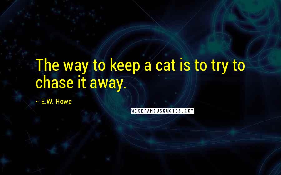 E.W. Howe Quotes: The way to keep a cat is to try to chase it away.