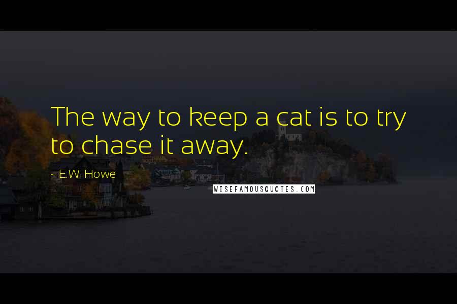 E.W. Howe Quotes: The way to keep a cat is to try to chase it away.