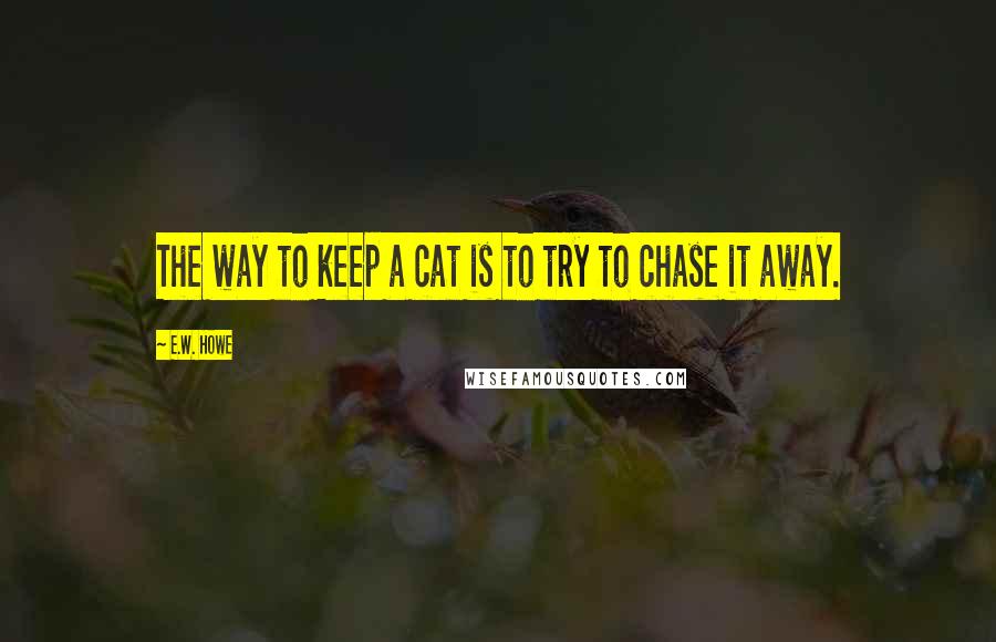 E.W. Howe Quotes: The way to keep a cat is to try to chase it away.