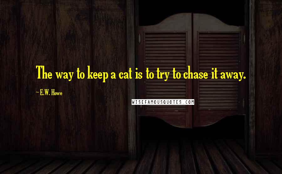 E.W. Howe Quotes: The way to keep a cat is to try to chase it away.