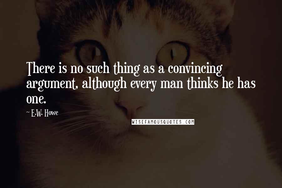 E.W. Howe Quotes: There is no such thing as a convincing argument, although every man thinks he has one.