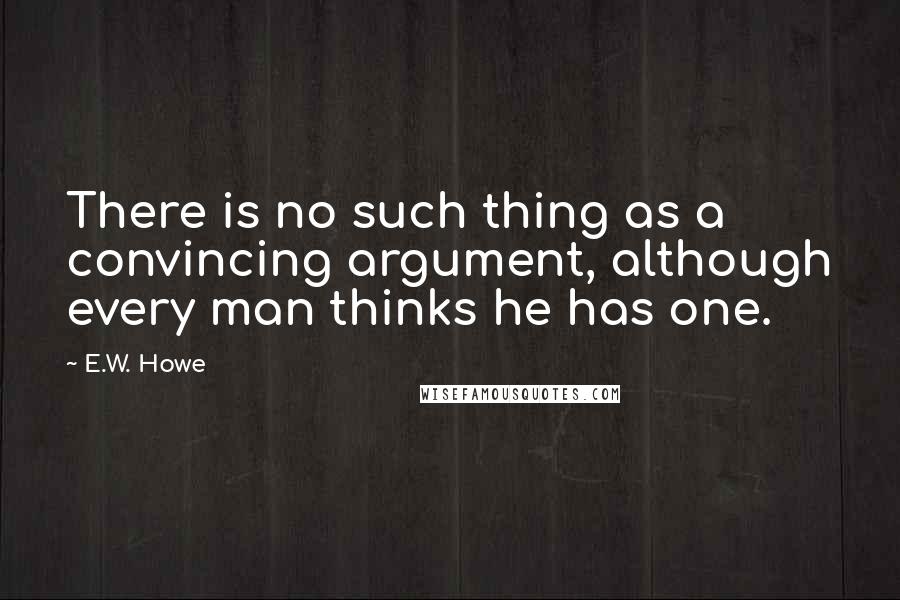 E.W. Howe Quotes: There is no such thing as a convincing argument, although every man thinks he has one.