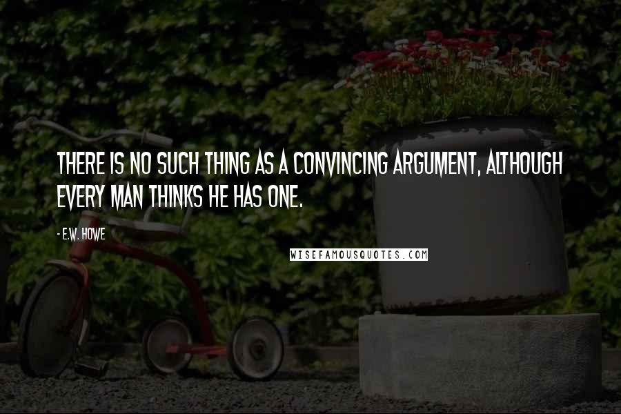 E.W. Howe Quotes: There is no such thing as a convincing argument, although every man thinks he has one.
