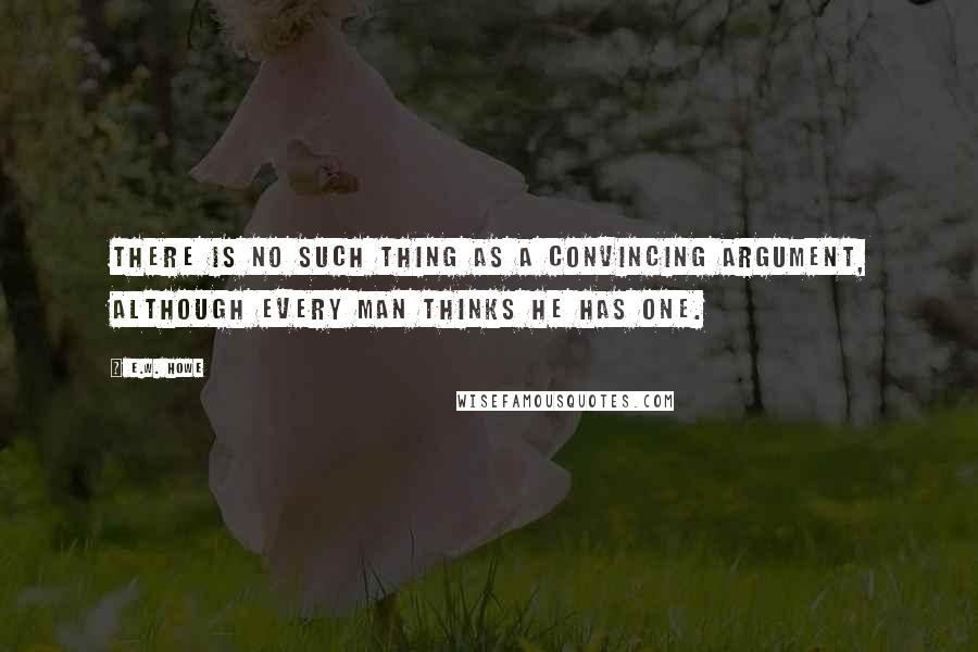 E.W. Howe Quotes: There is no such thing as a convincing argument, although every man thinks he has one.