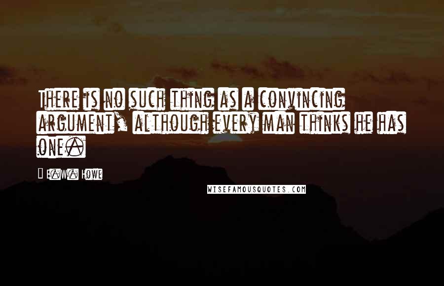 E.W. Howe Quotes: There is no such thing as a convincing argument, although every man thinks he has one.