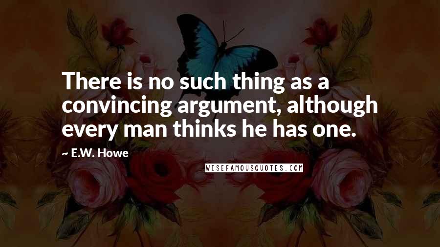 E.W. Howe Quotes: There is no such thing as a convincing argument, although every man thinks he has one.