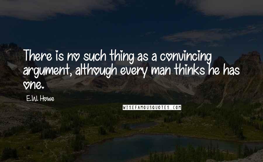 E.W. Howe Quotes: There is no such thing as a convincing argument, although every man thinks he has one.