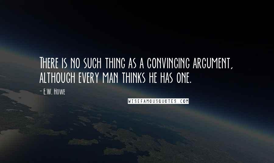 E.W. Howe Quotes: There is no such thing as a convincing argument, although every man thinks he has one.