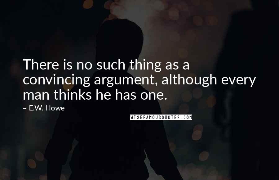 E.W. Howe Quotes: There is no such thing as a convincing argument, although every man thinks he has one.