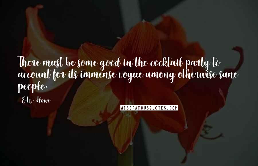 E.W. Howe Quotes: There must be some good in the cocktail party to account for its immense vogue among otherwise sane people.