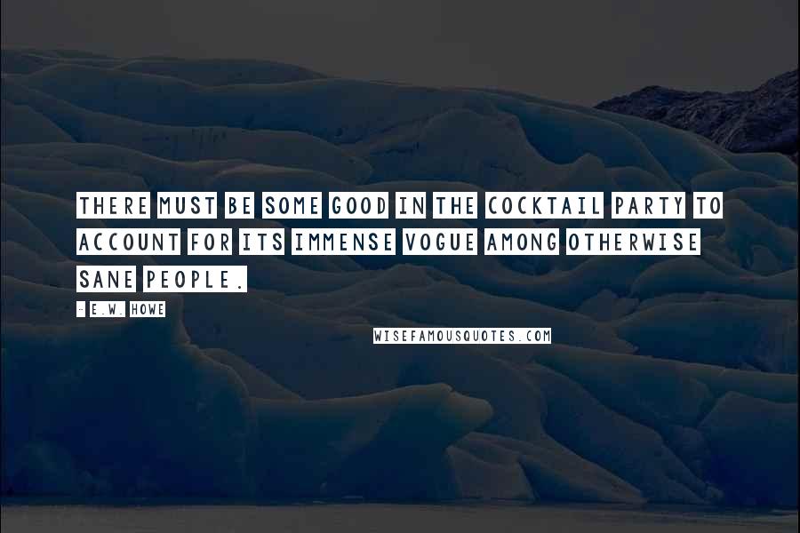 E.W. Howe Quotes: There must be some good in the cocktail party to account for its immense vogue among otherwise sane people.
