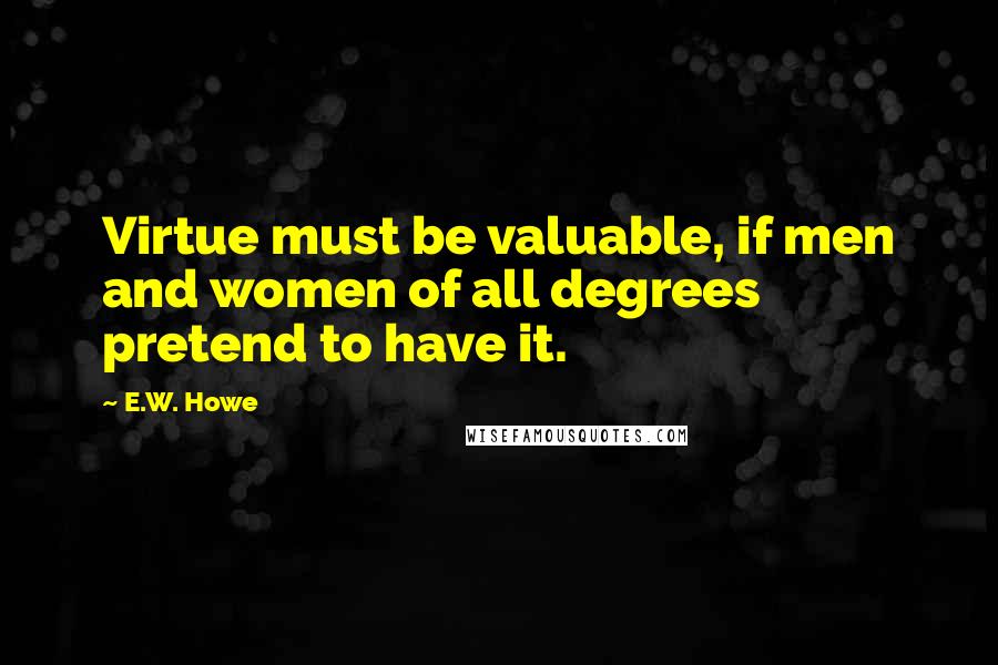 E.W. Howe Quotes: Virtue must be valuable, if men and women of all degrees pretend to have it.