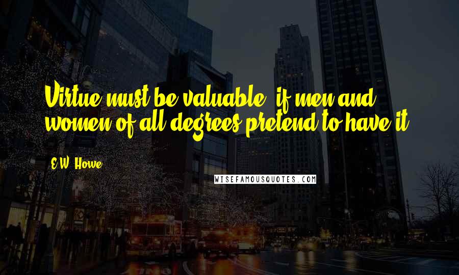 E.W. Howe Quotes: Virtue must be valuable, if men and women of all degrees pretend to have it.