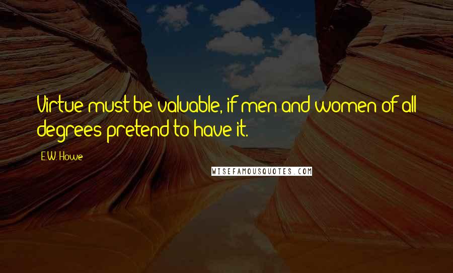 E.W. Howe Quotes: Virtue must be valuable, if men and women of all degrees pretend to have it.