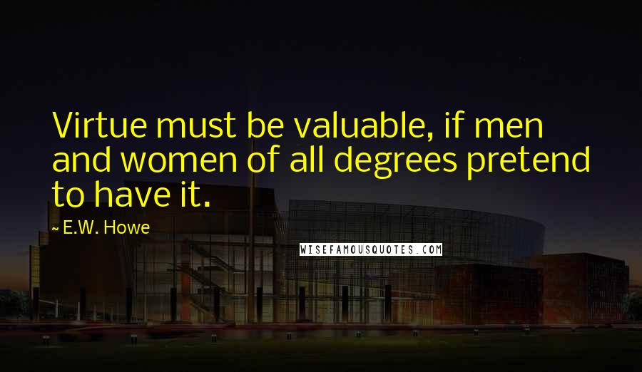 E.W. Howe Quotes: Virtue must be valuable, if men and women of all degrees pretend to have it.