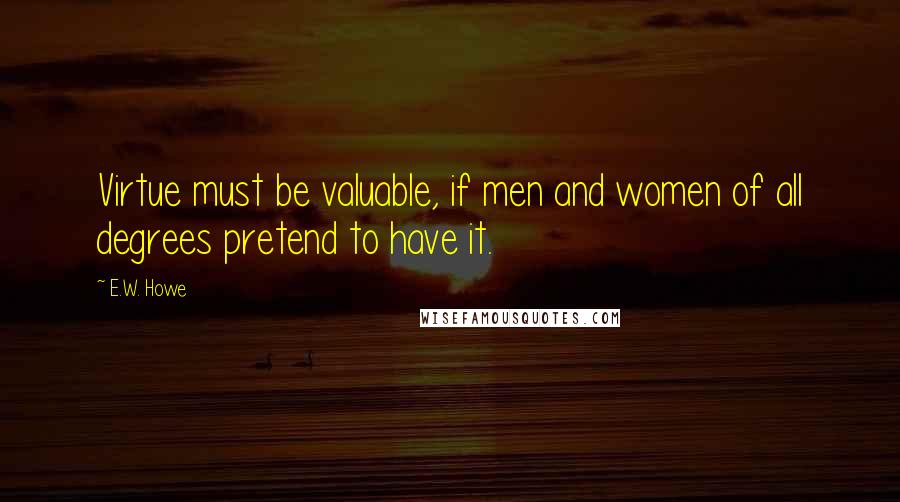 E.W. Howe Quotes: Virtue must be valuable, if men and women of all degrees pretend to have it.