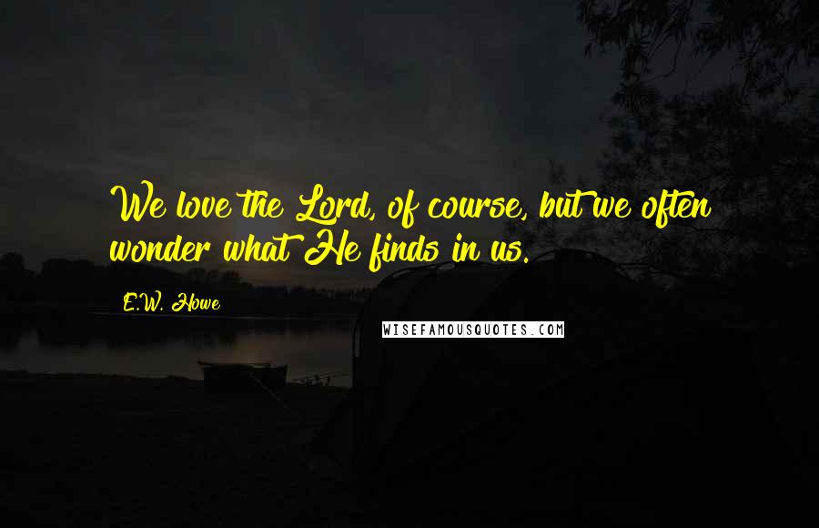 E.W. Howe Quotes: We love the Lord, of course, but we often wonder what He finds in us.