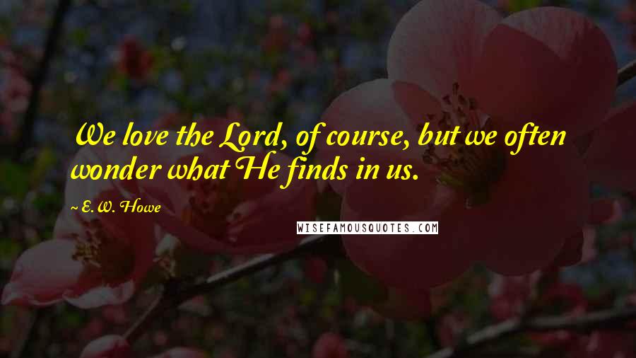 E.W. Howe Quotes: We love the Lord, of course, but we often wonder what He finds in us.