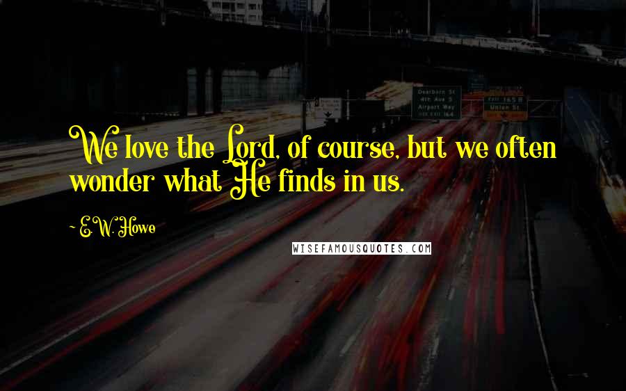 E.W. Howe Quotes: We love the Lord, of course, but we often wonder what He finds in us.