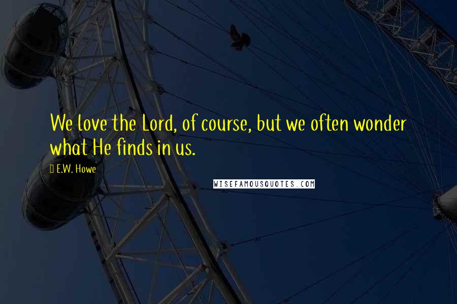 E.W. Howe Quotes: We love the Lord, of course, but we often wonder what He finds in us.