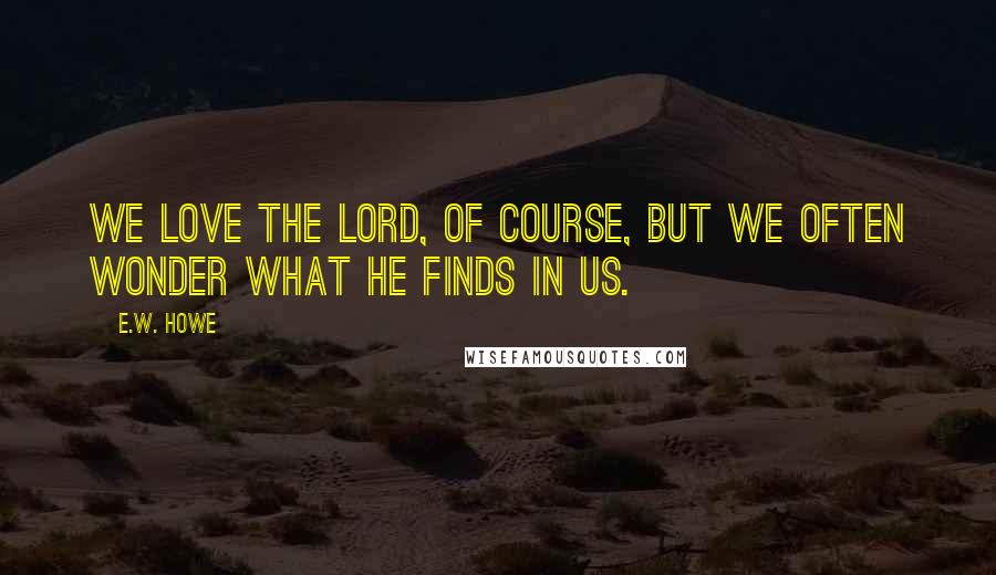 E.W. Howe Quotes: We love the Lord, of course, but we often wonder what He finds in us.
