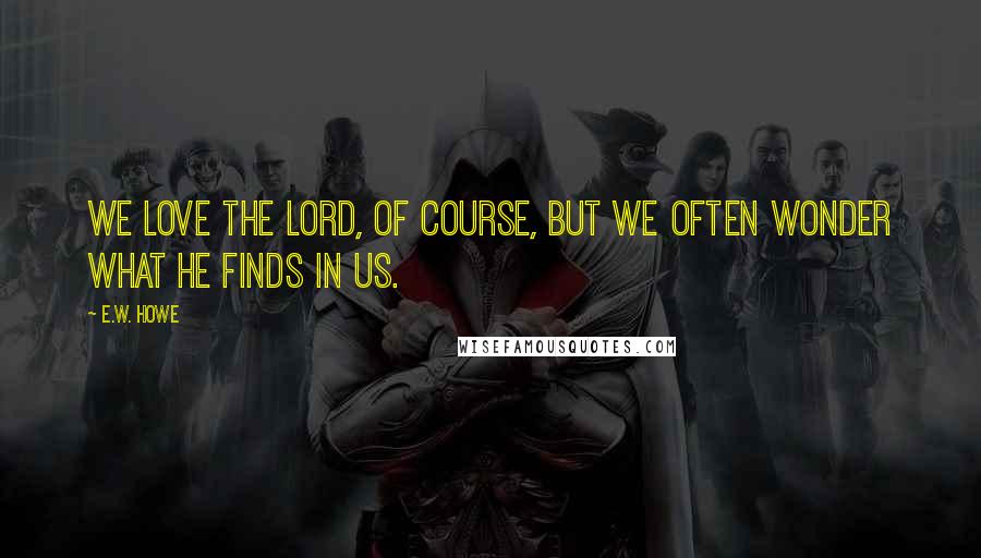 E.W. Howe Quotes: We love the Lord, of course, but we often wonder what He finds in us.