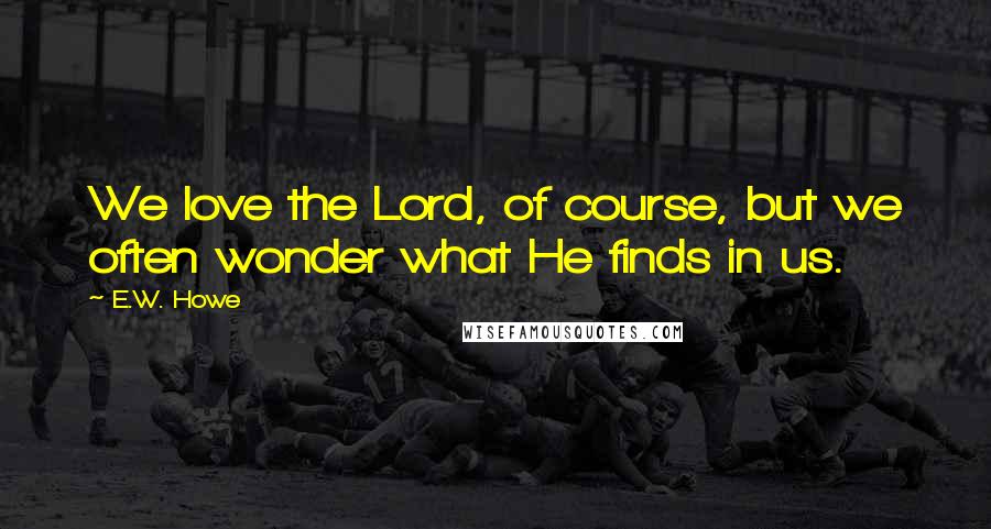 E.W. Howe Quotes: We love the Lord, of course, but we often wonder what He finds in us.