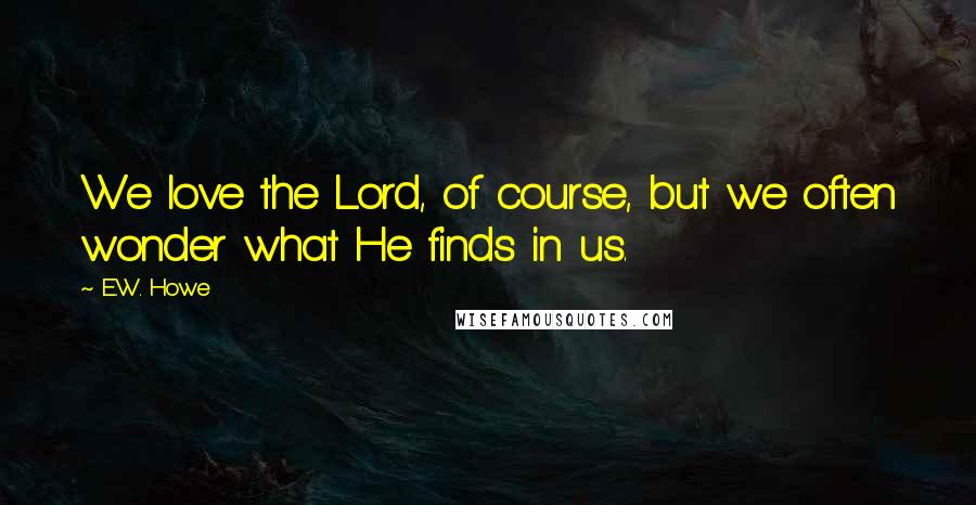 E.W. Howe Quotes: We love the Lord, of course, but we often wonder what He finds in us.