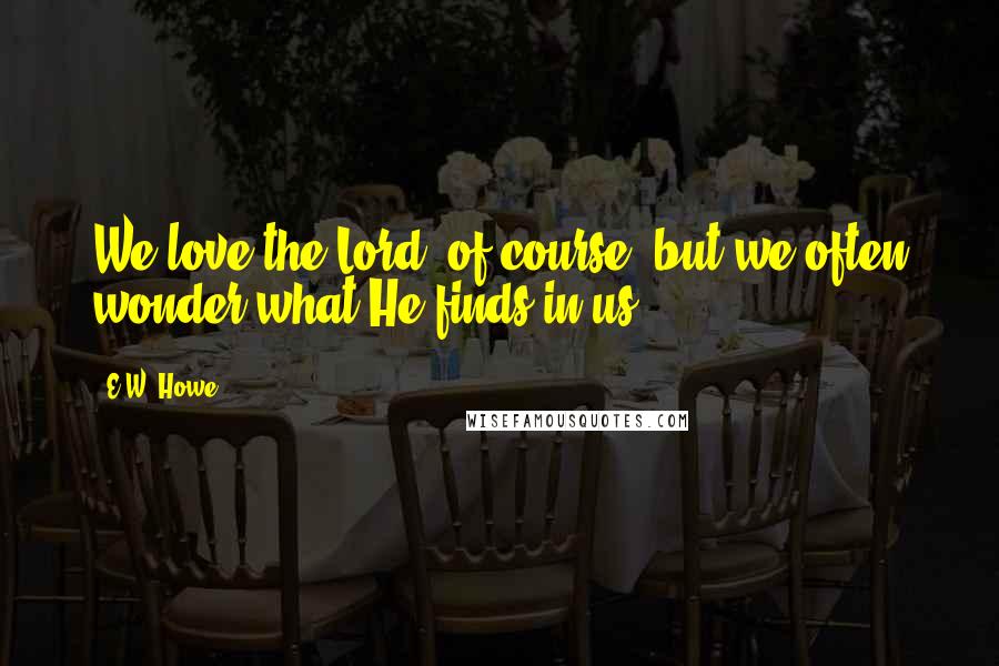 E.W. Howe Quotes: We love the Lord, of course, but we often wonder what He finds in us.