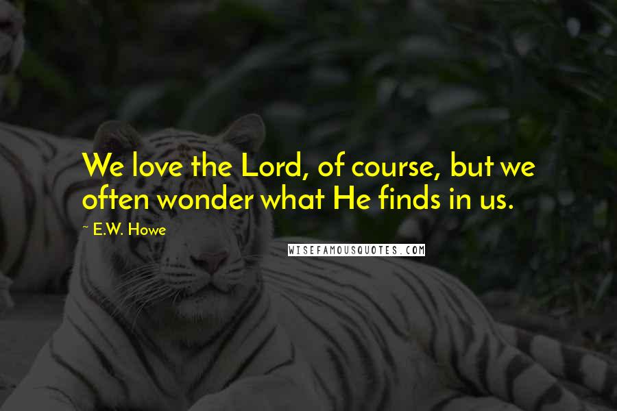 E.W. Howe Quotes: We love the Lord, of course, but we often wonder what He finds in us.