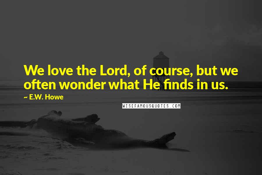 E.W. Howe Quotes: We love the Lord, of course, but we often wonder what He finds in us.