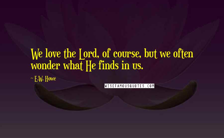 E.W. Howe Quotes: We love the Lord, of course, but we often wonder what He finds in us.