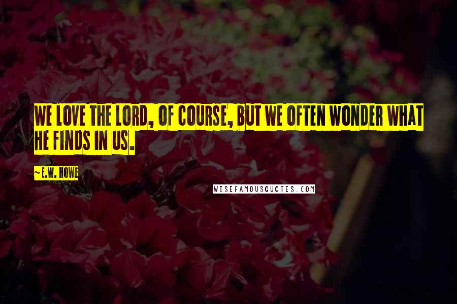 E.W. Howe Quotes: We love the Lord, of course, but we often wonder what He finds in us.