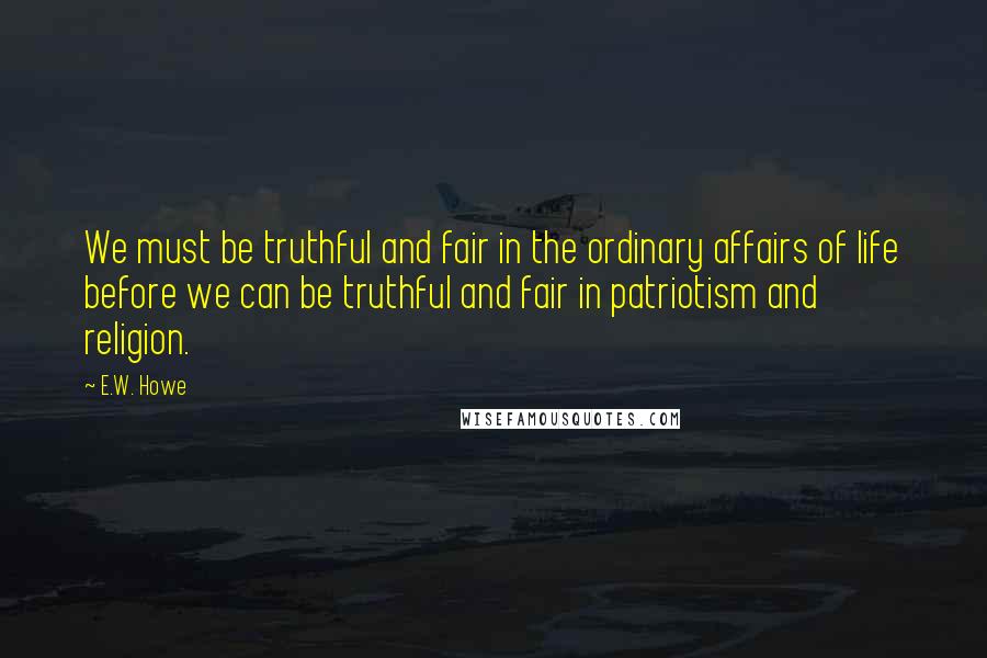 E.W. Howe Quotes: We must be truthful and fair in the ordinary affairs of life before we can be truthful and fair in patriotism and religion.