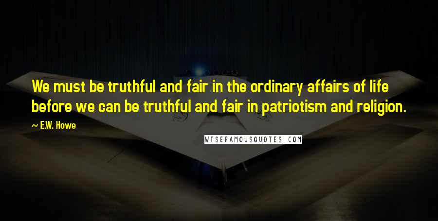 E.W. Howe Quotes: We must be truthful and fair in the ordinary affairs of life before we can be truthful and fair in patriotism and religion.