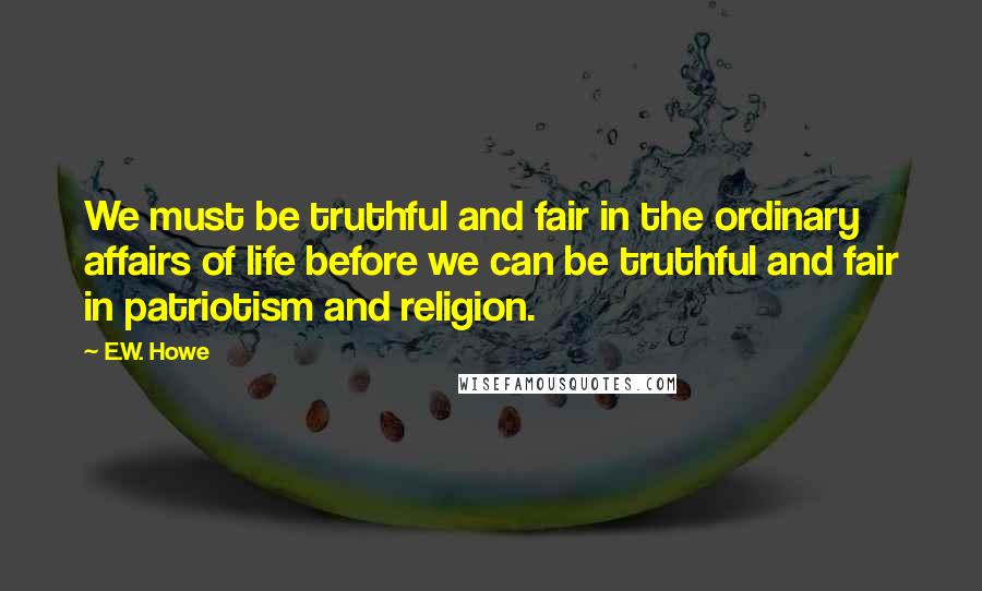 E.W. Howe Quotes: We must be truthful and fair in the ordinary affairs of life before we can be truthful and fair in patriotism and religion.