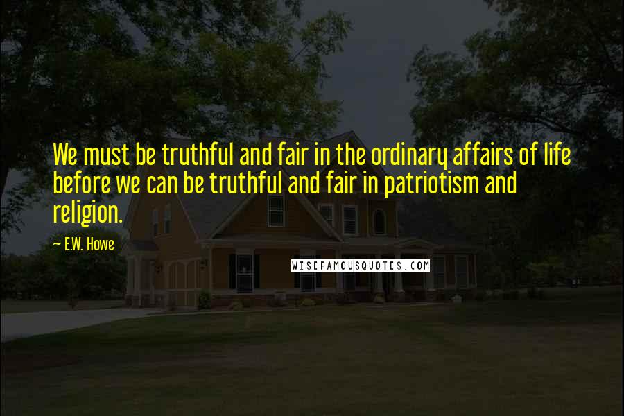 E.W. Howe Quotes: We must be truthful and fair in the ordinary affairs of life before we can be truthful and fair in patriotism and religion.