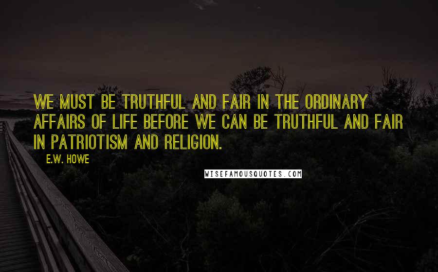 E.W. Howe Quotes: We must be truthful and fair in the ordinary affairs of life before we can be truthful and fair in patriotism and religion.