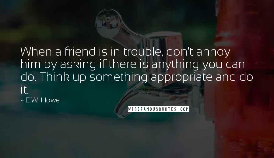 E.W. Howe Quotes: When a friend is in trouble, don't annoy him by asking if there is anything you can do. Think up something appropriate and do it.