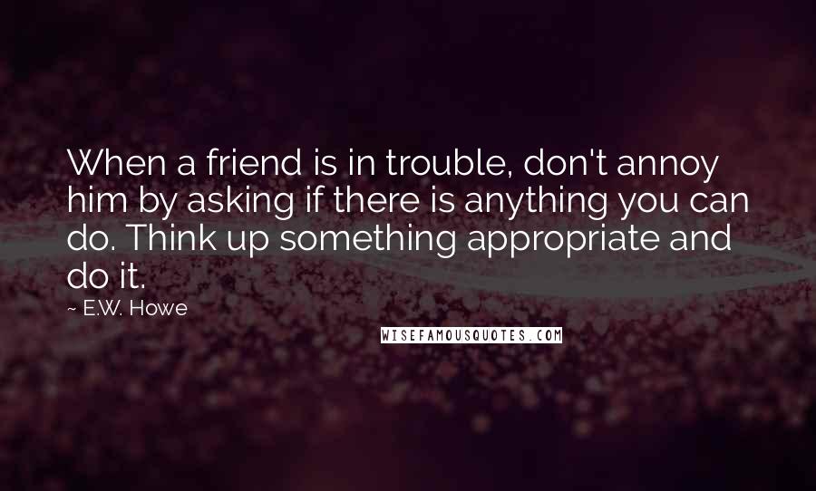 E.W. Howe Quotes: When a friend is in trouble, don't annoy him by asking if there is anything you can do. Think up something appropriate and do it.