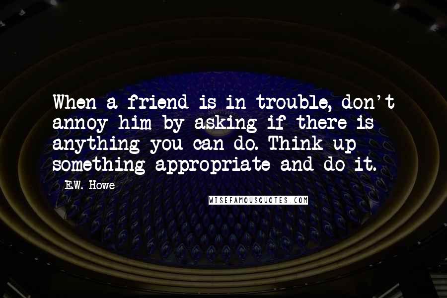 E.W. Howe Quotes: When a friend is in trouble, don't annoy him by asking if there is anything you can do. Think up something appropriate and do it.