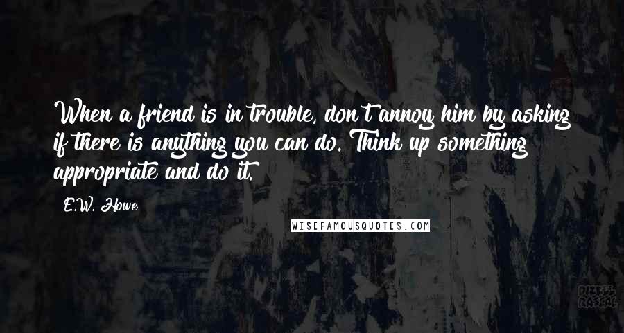 E.W. Howe Quotes: When a friend is in trouble, don't annoy him by asking if there is anything you can do. Think up something appropriate and do it.