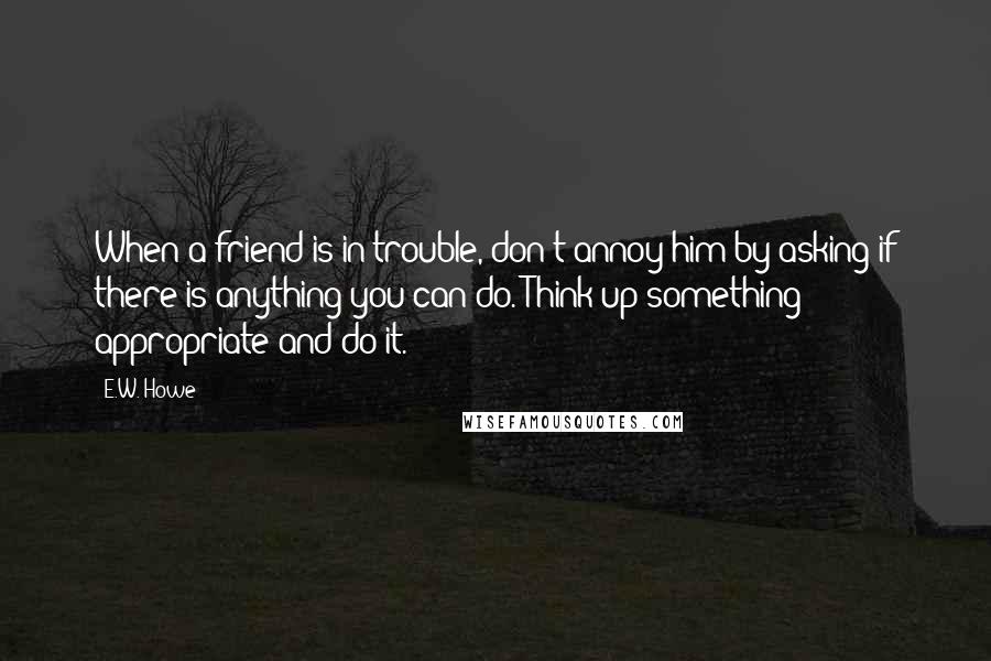 E.W. Howe Quotes: When a friend is in trouble, don't annoy him by asking if there is anything you can do. Think up something appropriate and do it.