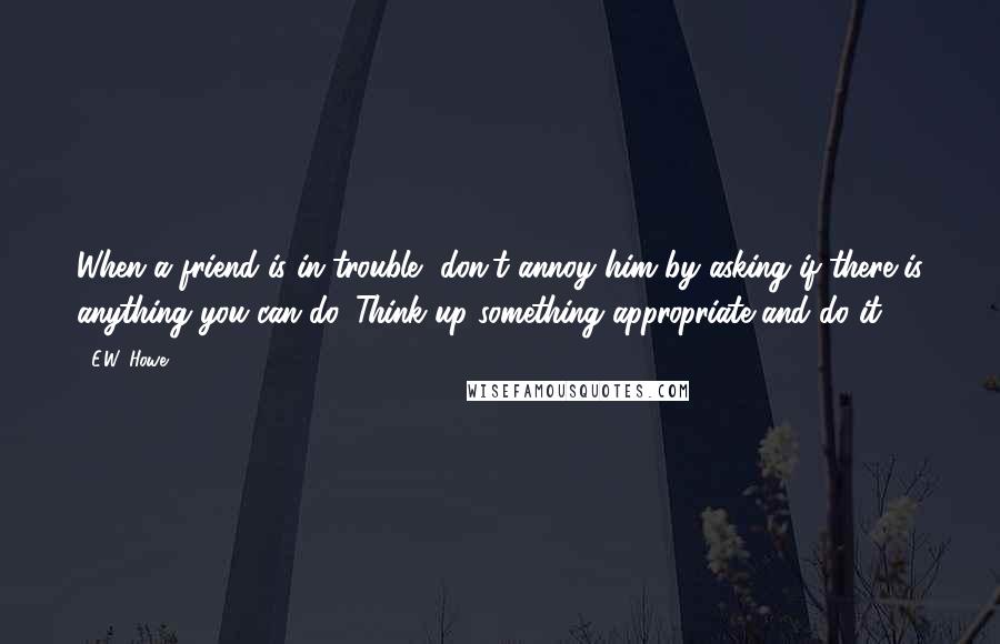 E.W. Howe Quotes: When a friend is in trouble, don't annoy him by asking if there is anything you can do. Think up something appropriate and do it.