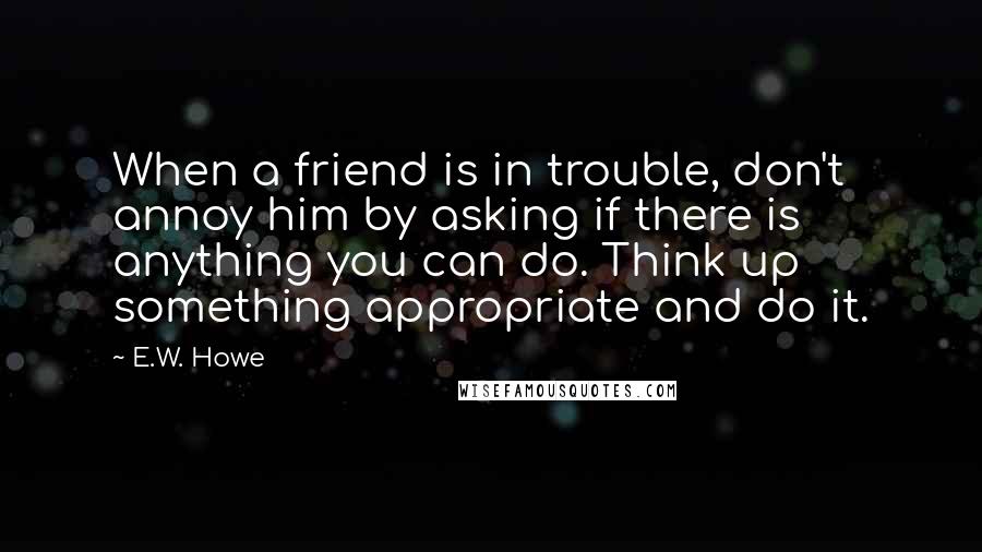 E.W. Howe Quotes: When a friend is in trouble, don't annoy him by asking if there is anything you can do. Think up something appropriate and do it.