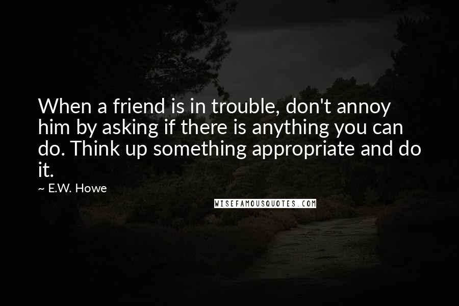 E.W. Howe Quotes: When a friend is in trouble, don't annoy him by asking if there is anything you can do. Think up something appropriate and do it.