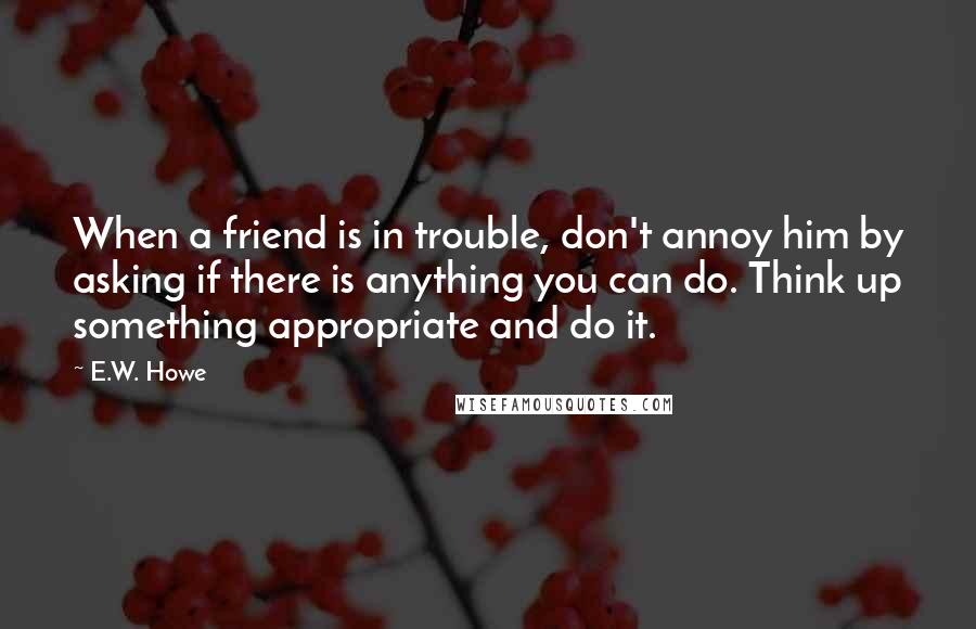 E.W. Howe Quotes: When a friend is in trouble, don't annoy him by asking if there is anything you can do. Think up something appropriate and do it.