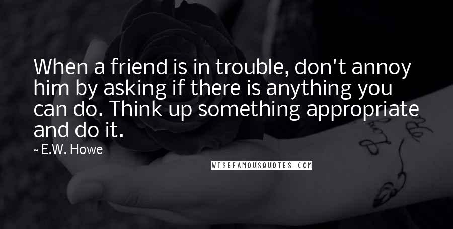 E.W. Howe Quotes: When a friend is in trouble, don't annoy him by asking if there is anything you can do. Think up something appropriate and do it.