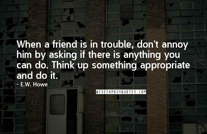 E.W. Howe Quotes: When a friend is in trouble, don't annoy him by asking if there is anything you can do. Think up something appropriate and do it.