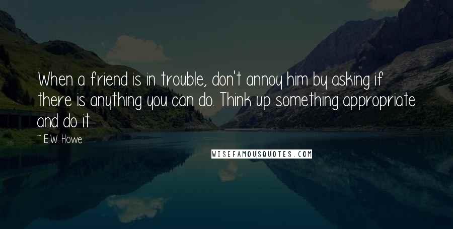 E.W. Howe Quotes: When a friend is in trouble, don't annoy him by asking if there is anything you can do. Think up something appropriate and do it.